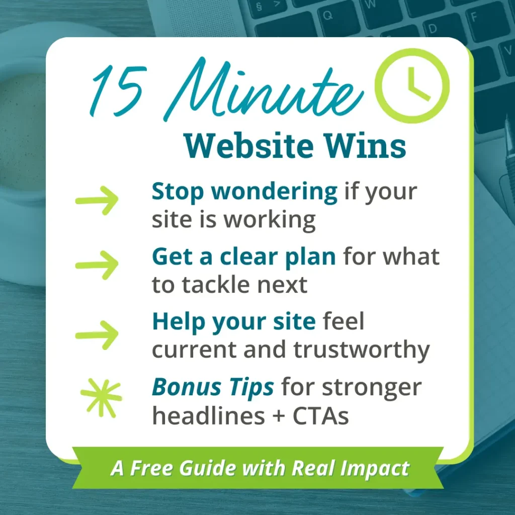 15 Minute Website Wins details: Stop wondering if your site is working, get a clean plan for what to tackle next, help your site feel current and trustworthy, and bonus tips for stronger headlines and CTAs